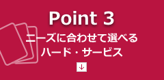 【Point3】ニーズに合わせて選べるハード・サービス